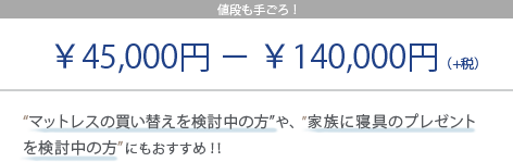 値段も手ごろ! ¥40,000円 - ¥140,000円(+税) “マットレスの買い替えを検討中の方”や、“家族に寝具のプレゼントを検討中の方”にもおすすめ!!