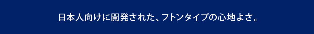 日本人向けに開発された、フトンタイプの心地よさ。